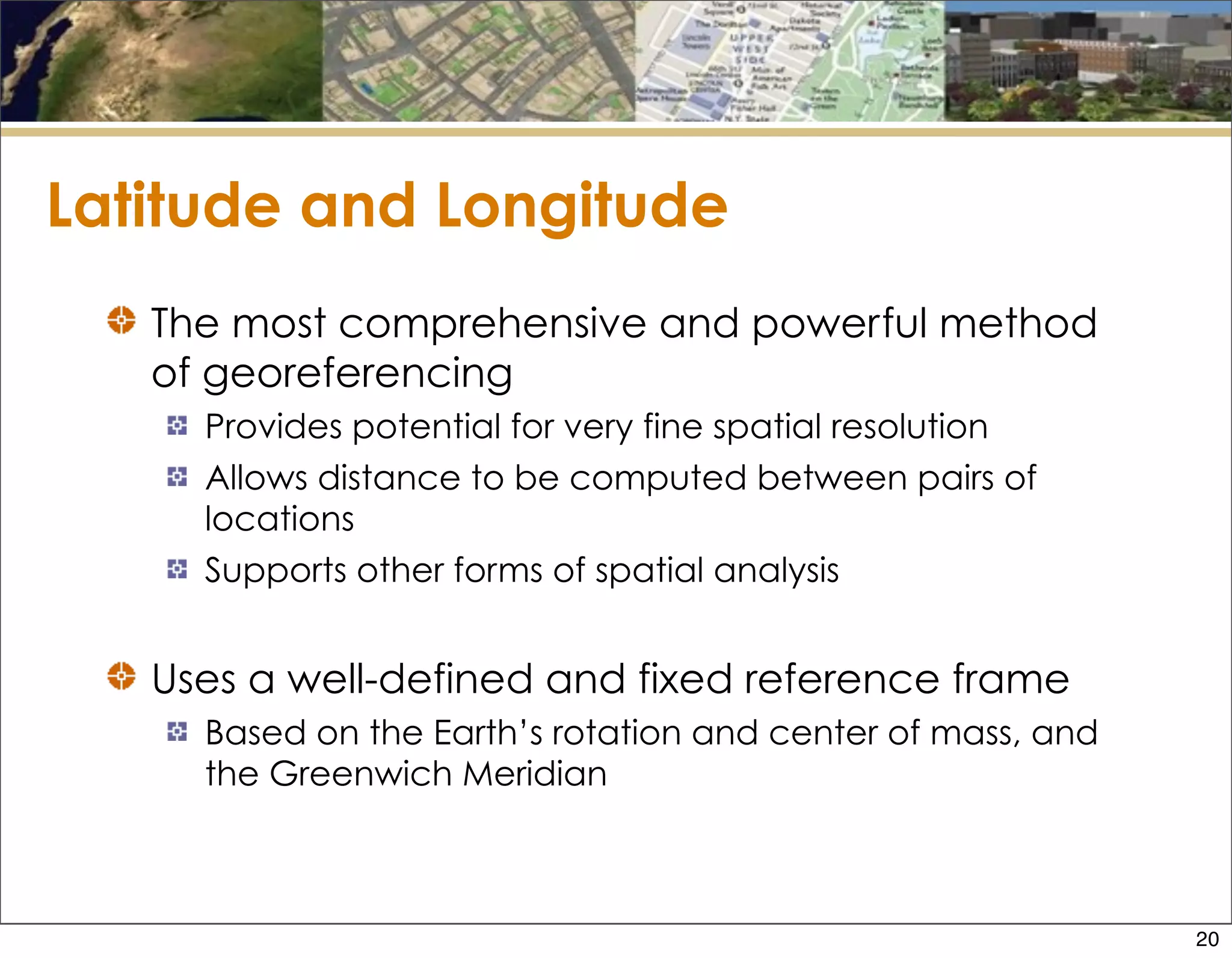 Latitude and Longitude
The most comprehensive and powerful method
of georeferencing
Provides potential for very fine spatial resolution
Allows distance to be computed between pairs of
locations
Supports other forms of spatial analysis
Uses a well-defined and fixed reference frame
Based on the Earth’s rotation and center of mass, and
the Greenwich Meridian
20
 