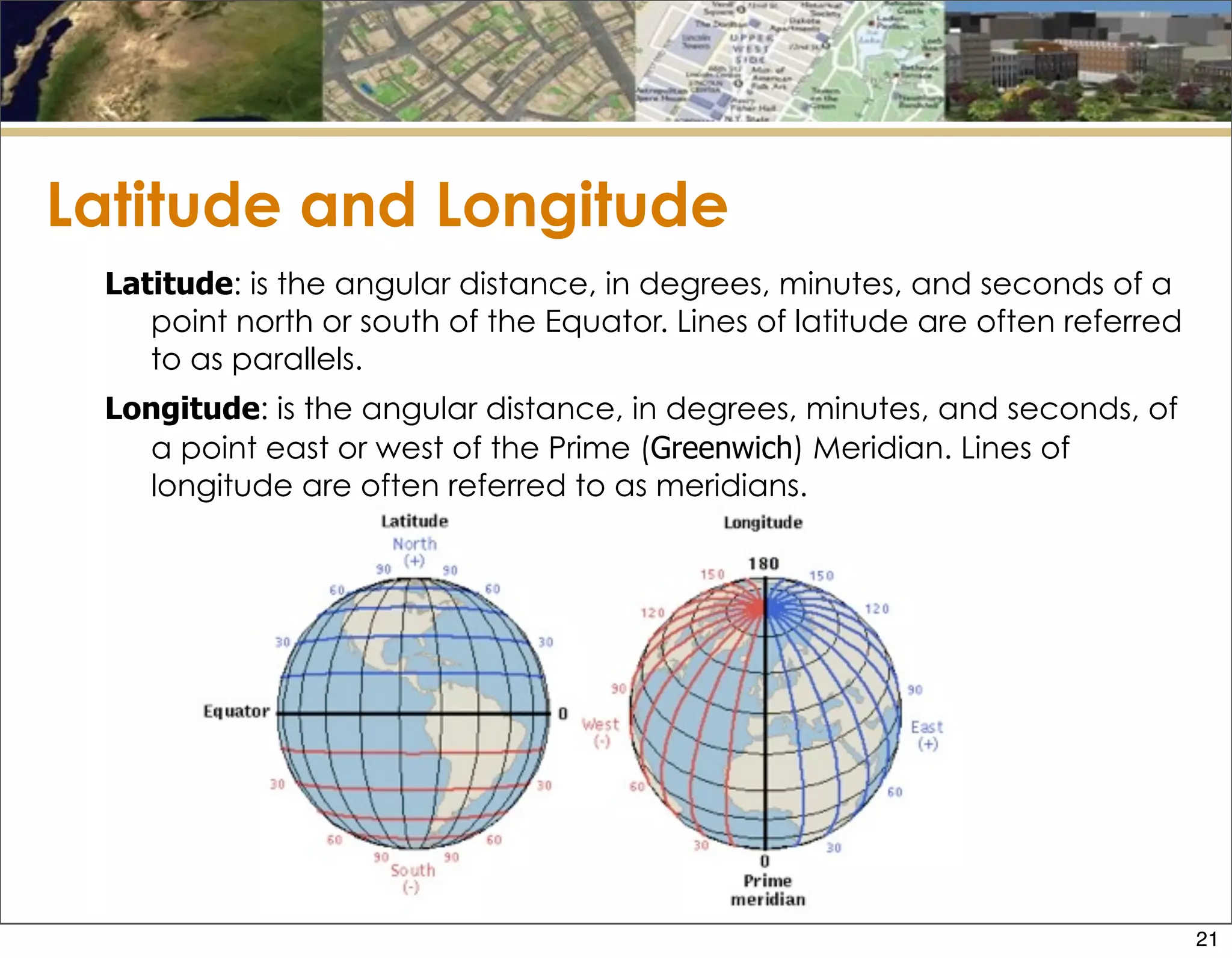 Latitude and Longitude
Latitude: is the angular distance, in degrees, minutes, and seconds of a
point north or south of the Equator. Lines of latitude are often referred
to as parallels.
Longitude: is the angular distance, in degrees, minutes, and seconds, of
a point east or west of the Prime (Greenwich) Meridian. Lines of
longitude are often referred to as meridians.
21
 