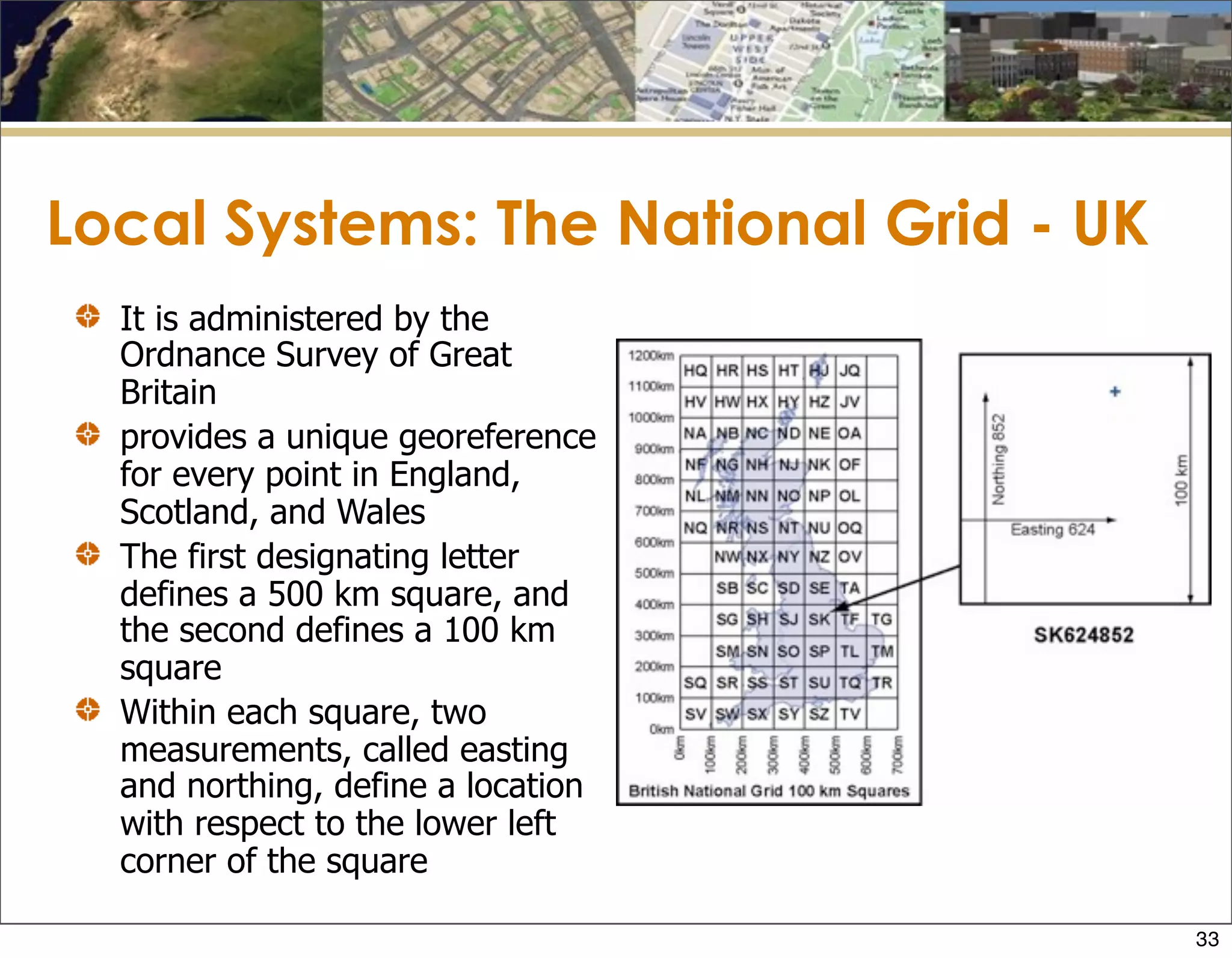 Local Systems: The National Grid - UK
It is administered by the
Ordnance Survey of Great
Britain
provides a unique georeference
for every point in England,
Scotland, and Wales
The first designating letter
defines a 500 km square, and
the second defines a 100 km
square
Within each square, two
measurements, called easting
and northing, define a location
with respect to the lower left
corner of the square
33
 
