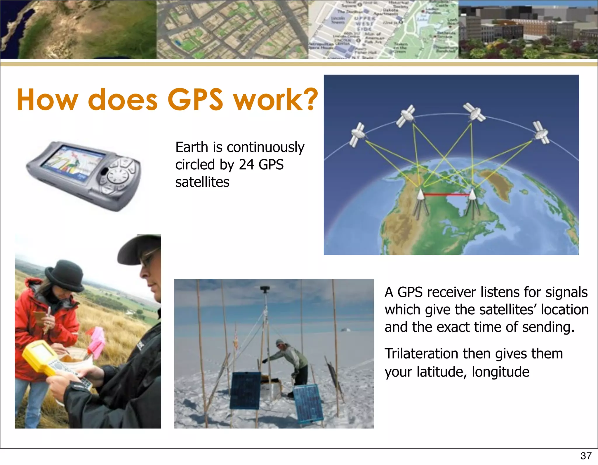 How does GPS work?
Earth is continuously
circled by 24 GPS
satellites
A GPS receiver listens for signals
which give the satellites’ location
and the exact time of sending.
Trilateration then gives them
your latitude, longitude
37
 