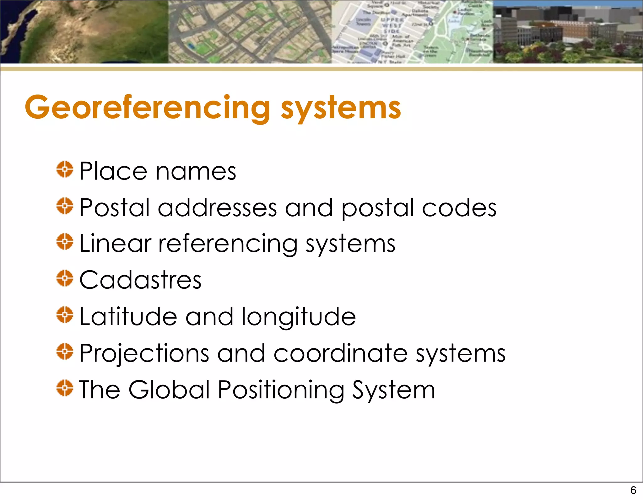 Georeferencing systems
Place names
Postal addresses and postal codes
Linear referencing systems
Cadastres
Latitude and longitude
Projections and coordinate systems
The Global Positioning System
6
 
