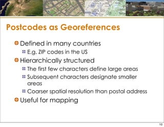 Postcodes as Georeferences
Defined in many countries
E.g. ZIP codes in the US
Hierarchically structured
The first few characters define large areas
Subsequent characters designate smaller
areas
Coarser spatial resolution than postal address
Useful for mapping
10
 