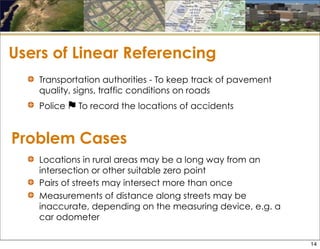 Problem Cases
Transportation authorities - To keep track of pavement
quality, signs, traffic conditions on roads
Police ⚑ To record the locations of accidents
Users of Linear Referencing
Locations in rural areas may be a long way from an
intersection or other suitable zero point
Pairs of streets may intersect more than once
Measurements of distance along streets may be
inaccurate, depending on the measuring device, e.g. a
car odometer
14
 