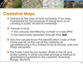 Cadastral Maps
Defined as the map of land ownership in an area,
maintained for the purposes of taxing land, or of
creating a public record of ownership
Parcels of land
Are uniquely identified by number or code (PIN)
Are reasonably persistent through time, but
Very few people know the identification code of their
home parcel, so the use of the cadaster as
georeferencing is thus limited to local officials, with one
major exception
The Public Land Survey System (PLSS) in the US and
similar systems in other countries provide a method of
georeferencing linked to the cadastre (Township,
Range, Section)
15
 