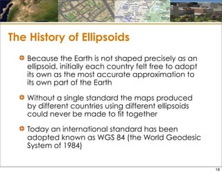 The History of Ellipsoids
Because the Earth is not shaped precisely as an
ellipsoid, initially each country felt free to adopt
its own as the most accurate approximation to
its own part of the Earth
Without a single standard the maps produced
by different countries using different ellipsoids
could never be made to fit together
Today an international standard has been
adopted known as WGS 84 (the World Geodesic
System of 1984)
18
 