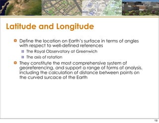 Latitude and Longitude
Define the location on Earth’s surface in terms of angles
with respect to well-defined references
The Royal Observatory at Greenwich
The axis of rotation
They constitute the most comprehensive system of
georeferencing, and support a range of forms of analysis,
including the calculation of distance between points on
the curved surcace of the Earth
19
 