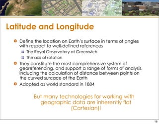 Latitude and Longitude
Define the location on Earth’s surface in terms of angles
with respect to well-defined references
The Royal Observatory at Greenwich
The axis of rotation
They constitute the most comprehensive system of
georeferencing, and support a range of forms of analysis,
including the calculation of distance between points on
the curved surcace of the Earth
Adopted as world standard in 1884
But many technologies for working with
geographic data are inherently flat
(Cartesian)!
19
 