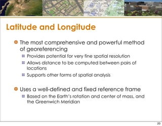 Latitude and Longitude
The most comprehensive and powerful method
of georeferencing
Provides potential for very fine spatial resolution
Allows distance to be computed between pairs of
locations
Supports other forms of spatial analysis
Uses a well-defined and fixed reference frame
Based on the Earth’s rotation and center of mass, and
the Greenwich Meridian
20
 