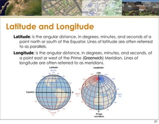 Latitude and Longitude
Latitude: is the angular distance, in degrees, minutes, and seconds of a
point north or south of the Equator. Lines of latitude are often referred
to as parallels.
Longitude: is the angular distance, in degrees, minutes, and seconds, of
a point east or west of the Prime (Greenwich) Meridian. Lines of
longitude are often referred to as meridians.
21
 