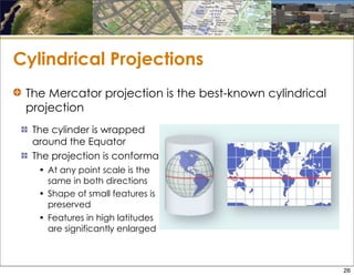 Cylindrical Projections
The cylinder is wrapped
around the Equator
The projection is conformal
• At any point scale is the
same in both directions
• Shape of small features is
preserved
• Features in high latitudes
are significantly enlarged
The Mercator projection is the best-known cylindrical
projection
26
 