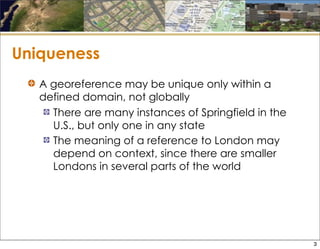 Uniqueness
A georeference may be unique only within a
defined domain, not globally
There are many instances of Springfield in the
U.S., but only one in any state
The meaning of a reference to London may
depend on context, since there are smaller
Londons in several parts of the world
3
 