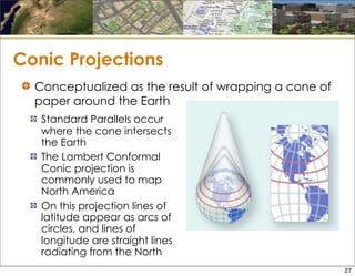Conic Projections
Standard Parallels occur
where the cone intersects
the Earth
The Lambert Conformal
Conic projection is
commonly used to map
North America
On this projection lines of
latitude appear as arcs of
circles, and lines of
longitude are straight lines
radiating from the North
Conceptualized as the result of wrapping a cone of
paper around the Earth
27
 