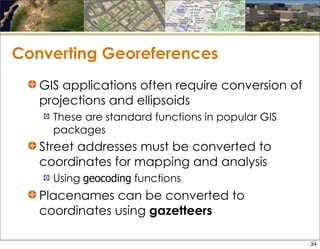 Converting Georeferences
GIS applications often require conversion of
projections and ellipsoids
These are standard functions in popular GIS
packages
Street addresses must be converted to
coordinates for mapping and analysis
Using geocoding functions
Placenames can be converted to
coordinates using gazetteers
34
 