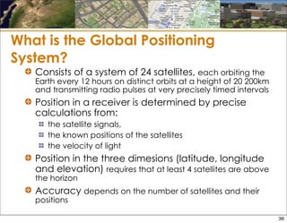 What is the Global Positioning
System?
Consists of a system of 24 satellites, each orbiting the
Earth every 12 hours on distinct orbits at a height of 20 200km
and transmitting radio pulses at very precisely timed intervals
Position in a receiver is determined by precise
calculations from:
the satellite signals,
the known positions of the satellites
the velocity of light
Position in the three dimesions (latitude, longitude
and elevation) requires that at least 4 satellites are above
the horizon
Accuracy depends on the number of satellites and their
positions
36
 