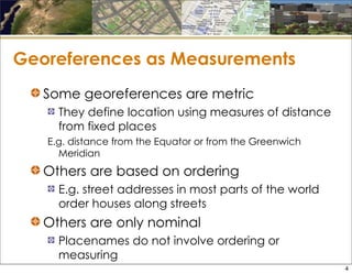 Georeferences as Measurements
Some georeferences are metric
They define location using measures of distance
from fixed places
E.g. distance from the Equator or from the Greenwich
Meridian
Others are based on ordering
E.g. street addresses in most parts of the world
order houses along streets
Others are only nominal
Placenames do not involve ordering or
measuring
4
 