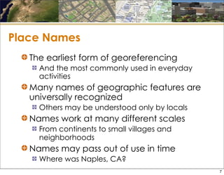 Place Names
The earliest form of georeferencing
And the most commonly used in everyday
activities
Many names of geographic features are
universally recognized
Others may be understood only by locals
Names work at many different scales
From continents to small villages and
neighborhoods
Names may pass out of use in time
Where was Naples, CA?
7
 