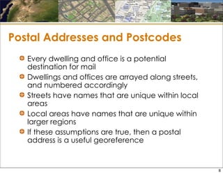 Postal Addresses and Postcodes
Every dwelling and office is a potential
destination for mail
Dwellings and offices are arrayed along streets,
and numbered accordingly
Streets have names that are unique within local
areas
Local areas have names that are unique within
larger regions
If these assumptions are true, then a postal
address is a useful georeference
8
 