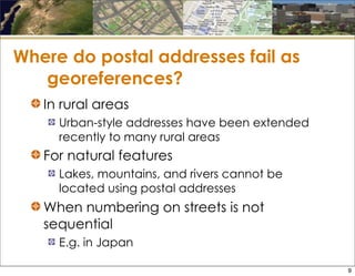 Where do postal addresses fail as
georeferences?
In rural areas
Urban-style addresses have been extended
recently to many rural areas
For natural features
Lakes, mountains, and rivers cannot be
located using postal addresses
When numbering on streets is not
sequential
E.g. in Japan
9
 