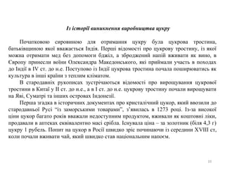 Із історії виникнення виробництва цукру
Початковою сировиною для отримання цукру була цукрова тростина,
батьківщиною якої вважається Індія. Перші відомості про цукрову тростину, із якої
можна отримати мед без допомоги бджіл, а зброджений напій вживати як вино, в
Європу принесли воїни Олександра Македонського, які приймали участь в походах
до Індії в IV ст. до н.е. Поступово із Індії цукрова тростина почала поширюватись як
культура в інші країни з теплим кліматом.
В стародавніх рукописах зустрічаються відомості про вирощування цукрової
тростини в Китаї у ІІ ст. до н.е., а в І ст. до н.е. цукрову тростину почали вирощувати
на Яві, Суматрі та інших островах Індонезії.
Перша згадка в історичних документах про кристалічний цукор, який ввозили до
стародавньої Русі “із заморськими товарами”, з’явилась в 1273 році. Із-за високої
ціни цукор багато років вважали недоступним продуктом, вживали як коштовні ліки,
продавали в аптеках еквівалентно масі срібла. Існувала ціна – за золотник (біля 4,3 г)
цукру 1 рубель. Попит на цукор в Росії швидко зріс починаючи із середини ХVІІІ ст,
коли почали вживати чай, який швидко став національним напоєм.
10
 