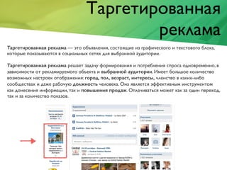 Таргетированная
реклама
Таргетированная реклама — это объявления, состоящие из графического и текстового блока,
которые показываются в социальных сетях для выбранной аудитории.
Таргетированная реклама решает задачу формирования и потребления спроса одновременно, в
зависимости от рекламируемого объекта и выбранной аудитории. Имеет большое количество
возможных настроек отображения: город, пол, возраст, интересы, членство в каких-либо
сообществах и даже рабочую должность человека. Она является эффективным инструментом
как донесения информации, так и повышения продаж. Оплачиваться может как за один переход,
так и за количество показов.
 