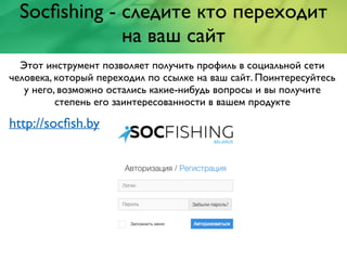 Socﬁshing - следите кто переходит
на ваш сайт
Этот инструмент позволяет получить профиль в социальной сети
человека, который переходил по ссылке на ваш сайт. Поинтересуйтесь
у него, возможно остались какие-нибудь вопросы и вы получите
степень его заинтересованности в вашем продукте
http://socﬁsh.by
 