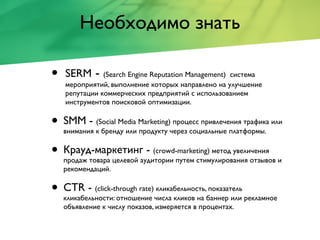 Необходимо знать
• SERM - (Search Engine Reputation Management) система
мероприятий, выполнение которых направлено на улучшение
репутации коммерческих предприятий с использованием
инструментов поисковой оптимизации.
• SMM - (Social Media Marketing) процесс привлечения трафика или
внимания к бренду или продукту через социальные платформы.
• Крауд-маркетинг - (crowd-marketing) метод увеличения
продаж товара целевой аудитории путем стимулирования отзывов и
рекомендаций.
• CTR - (click-through rate) кликабельность, показатель
кликабельности: отношение числа кликов на баннер или рекламное
объявление к числу показов, измеряется в процентах.
 