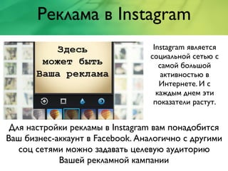 Реклама в Instagram
Instagram является
социальной сетью с
самой большой
активностью в
Интернете. И с
каждым днем эти
показатели растут.
Для настройки рекламы в Instagram вам понадобится
Ваш бизнес-аккаунт в Facebook. Аналогично с другими
соц сетями можно задавать целевую аудиторию
Вашей рекламной кампании
 