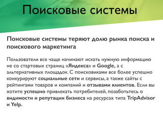 Поисковые системы
Поисковые системы теряют долю рынка поиска и
поискового маркетинга
Пользователи все чаще начинают искать нужную информацию
не со стартовых страниц «Яндекса» и Google, а с
альтернативных площадок. С поисковиками все более успешно
конкурируют социальные сети и сервисы, а также сайты с
рейтингами товаров и компаний и отзывами клиентов. Если вы
хотите успешно привлекать потребителей, позаботьтесь о
видимости и репутации бизнеса на ресурсах типа TripAdvisor
и Yelp.
 