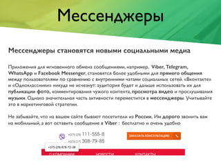 Мессенджеры
Мессенджеры становятся новыми социальными медиа
Приложения для мгновенного обмена сообщениями, например, Viber, Telegram,
WhatsApp и Facebook Messenger, становятся более удобными для прямого общения
между пользователями по сравнению с внутренними чатами социальных сетей. «Вконтакте»
и «Одноклассники» никуда не исчезнут: аудитория будет и дальше использовать их для
публикации фото, комментирования чужого контента, просмотра видео и прослушивания
музыки. Однако значительная часть активности переместится в мессенджеры. Учитывайте
это в маркетинговой стратегии.
Не забывайте, что на вашем сайте бывают посетители из России. Им дорого звонить вам
на мобильный, а вот оставить сообщение в Viber : бесплатно и очень удобно
 