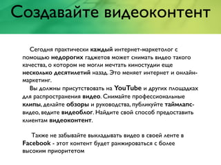 Создавайте видеоконтент
Сегодня практически каждый интернет-маркетолог с
помощью недорогих гаджетов может снимать видео такого
качества, о котором не могли мечтать киностудии еще
несколько десятилетий назад. Это меняет интернет и онлайн-
маркетинг.
Вы должны присутствовать на YouTube и других площадках
для распространения видео. Снимайте профессиональные
клипы, делайте обзоры и руководства, публикуйте таймлапс-
видео, ведите видеоблог. Найдите свой способ предоставить
клиентам видеоконтент.
Также не забывайте выкладывать видео в своей ленте в
Facebook - этот контент будет ранжироваться с более
высоким приоритетом
 