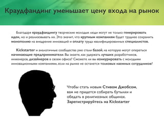 Краудфандинг уменьшает цену входа на рынок
Благодаря краудфандингу творческие молодые люди могут не только генерировать
идеи, но и реализовывать их. Это значит, что крупным компаниям будет труднее сохранить
монополию на внедрение инноваций и оплату труда квалифицированных специалистов.
Kickstarter и аналогичные сообщества уже стали базой, на которую могут опереться
начинающие предприниматели. Вы знаете, как удержать лучших разработчиков,
инженеров, дизайнеров в своем офисе? Сможете ли вы конкурировать с молодыми
инновационными компаниями, если на рынке не останется толковых наемных сотрудников?
Чтобы стать новым Стивом Джобсом,
вам не придется собирать бутылки и
обедать в религиозных общинах.
Зарегистрируйтесь на Kickstarter
 
