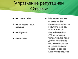 Управление репутацией
Отзывы:
• на вашем сайте
• на площадках для
отзывов
• на форумах
• в соц сетях
• 88% людей читают
отзывы, чтобы
определить качество
продукта/сервиса.
Почти 9 из 10
потребителей —
39% из которых
читают комментарии
других постоянно
— делают вывод о
качестве сервиса/
товара на основе
клиентских отзывов.
 