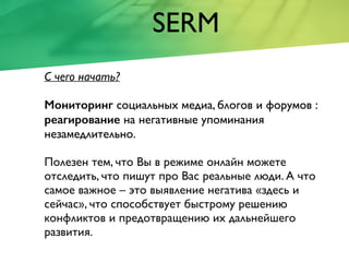 SERM
С чего начать?
Мониторинг социальных медиа, блогов и форумов :
реагирование на негативные упоминания
незамедлительно.
Полезен тем, что Вы в режиме онлайн можете
отследить, что пишут про Вас реальные люди. А что
самое важное – это выявление негатива «здесь и
сейчас», что способствует быстрому решению
конфликтов и предотвращению их дальнейшего
развития.
 