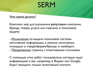 SERM
Что нужно делать?
Комплекс мер для улучшения репутации компании,
бренда, товара, услуги или персоны в поисковой
выдаче:
- Исключение из выдачи поисковой системы
негативной информации, а именно негативных
площадок о товаре/фирме/бренде и, наоборот,
- Продвижение страниц с позитивными откликами
С помощью этих работ пользователи, которые ищут
информацию о вас, например, в Яндекс или Google,
будут находить только позитивный контент.
 