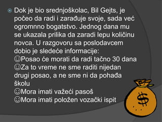 Dok je bio srednjoškolac, Bil Gejts, je
počeo da radi i zarađuje svoje, sada već
ogromnno bogatstvo. Jednog dana mu
se ukazala prilika da zaradi lepu količinu
novca. U razgovoru sa poslodavcem
dobio je sledeće informacije:
☺Posao će morati da radi tačno 30 dana
☺Za to vreme ne sme raditi nijedan
drugi posao, a ne sme ni da pohađa
školu
☺Mora imati važeći pasoš
☺Mora imati položen vozački ispit
 