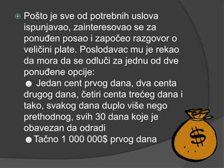  Pošto je sve od potrebnih uslova
ispunjavao, zainteresovao se za
ponuđen posao i započeo razgovor o
veličini plate. Poslodavac mu je rekao
da mora da se odluči za jednu od dve
ponuđene opcije:
☻ Jedan cent prvog dana, dva centa
drugog dana, četiri centa trećeg dana i
tako, svakog dana duplo više nego
prethodnog, svih 30 dana koje je
obavezan da odradi
☻Tačno 1 000 000$ prvog dana
 