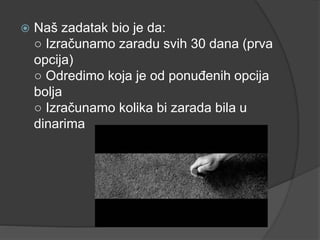  Naš zadatak bio je da:
○ Izračunamo zaradu svih 30 dana (prva
opcija)
○ Odredimo koja je od ponuđenih opcija
bolja
○ Izračunamo kolika bi zarada bila u
dinarima
 