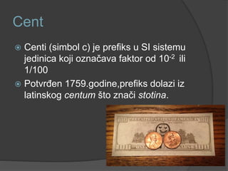 Cent
 Centi (simbol c) je prefiks u SI sistemu
jedinica koji označava faktor od 10-2 ili
1/100
 Potvrđen 1759.godine,prefiks dolazi iz
latinskog centum što znači stotina.
 