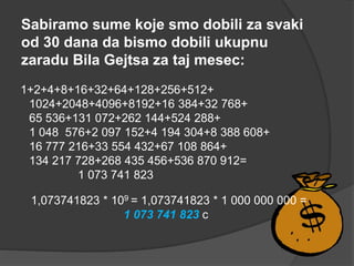 Sabiramo sume koje smo dobili za svaki
od 30 dana da bismo dobili ukupnu
zaradu Bila Gejtsa za taj mesec:
1+2+4+8+16+32+64+128+256+512+
1024+2048+4096+8192+16 384+32 768+
65 536+131 072+262 144+524 288+
1 048 576+2 097 152+4 194 304+8 388 608+
16 777 216+33 554 432+67 108 864+
134 217 728+268 435 456+536 870 912=
1 073 741 823
1,073741823 * 109 = 1,073741823 * 1 000 000 000 =
1 073 741 823 c
 