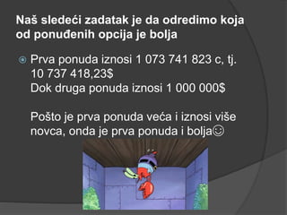 Naš sledeći zadatak je da odredimo koja
od ponuđenih opcija je bolja
 Prva ponuda iznosi 1 073 741 823 c, tj.
10 737 418,23$
Dok druga ponuda iznosi 1 000 000$
Pošto je prva ponuda veća i iznosi više
novca, onda je prva ponuda i bolja☺
 