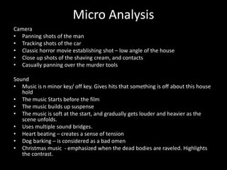 Micro Analysis
Camera
• Panning shots of the man
• Tracking shots of the car
• Classic horror movie establishing shot – low angle of the house
• Close up shots of the shaving cream, and contacts
• Casually panning over the murder tools
Sound
• Music is n minor key/ off key. Gives hits that something is off about this house
hold
• The music Starts before the film
• The music builds up suspense
• The music is soft at the start, and gradually gets louder and heavier as the
scene unfolds.
• Uses multiple sound bridges.
• Heart beating – creates a sense of tension
• Dog barking – is considered as a bad omen
• Christmas music - emphasized when the dead bodies are raveled. Highlights
the contrast.
 