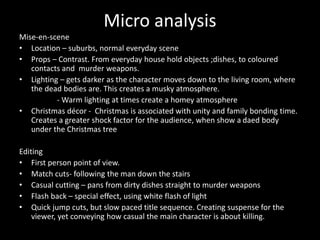 Micro analysis
Mise-en-scene
• Location – suburbs, normal everyday scene
• Props – Contrast. From everyday house hold objects ;dishes, to coloured
contacts and murder weapons.
• Lighting – gets darker as the character moves down to the living room, where
the dead bodies are. This creates a musky atmosphere.
- Warm lighting at times create a homey atmosphere
• Christmas décor - Christmas is associated with unity and family bonding time.
Creates a greater shock factor for the audience, when show a daed body
under the Christmas tree
Editing
• First person point of view.
• Match cuts- following the man down the stairs
• Casual cutting – pans from dirty dishes straight to murder weapons
• Flash back – special effect, using white flash of light
• Quick jump cuts, but slow paced title sequence. Creating suspense for the
viewer, yet conveying how casual the main character is about killing.
 