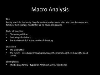 Macro Analysis
Plot
Family man kills the family. Step father is actually a serial killer who murders countless
families, then changes his identity so he never gets caught.
Order of storyline
• Chronological time
• Featuring a flash back
• The audience is full in the middle of the story
Characters
• The step father
• The family – introduced through pictures on the mantal and then shown the dead
bodies.
Social groups
• Middle class family – typical all American, white, traditional.
 