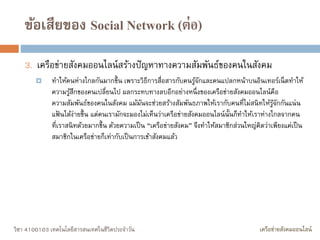 วิชา 4100103 เทคโนโลยีสารสนเทศในชีวิตประจาวัน เครือข่ายสังคมออนไลน์
ข้อเสียของ Social Network (ต่อ)
3. เครือข่ายสังคมออนไลน์สร้างปัญหาทางความสัมพันธ์ของคนในสังคม
 ทาให้คนห่างไกลกันมากขึ้น เพราะวิธีการสื่อสารกับคนรู้จักและคนแปลกหน้าบนอินเทอร์เน็ตทาให้
ความรู้สึกของคนเปลี่ยนไป ผลกระทบทางลบอีกอย่างหนึ่งของเครือข่ายสังคมออนไลน์คือ
ความสัมพันธ์ของคนในสังคม แม้มันจะช่วยสร้างสัมพันธภาพให้เรากับคนที่ไม่สนิทให้รู้จักกันแน่น
แฟ้ นได้ง่ายขึ้น แต่คนเรามักจะมองไม่เห็นว่าเครือข่ายสังคมออนไลน์นั้นก็ทาให้เราห่างไกลจากคน
ที่เราสนิทด้วยมากขึ้น ด้วยความเป็น “เครือข่ายสังคม” จึงทาให้สมาชิกส่วนใหญ่คิดว่าเพียงแค่เป็น
สมาชิกในเครือข่ายก็เท่ากับเป็นการเข้าสังคมแล้ว
 