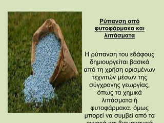 Ρύπανση από
φυτοφάρμακα και
λιπάσματα
Η ρύπανση του εδάφους
δημιουργείται βασικά
από τη χρήση ορισμένων
τεχνιτών μέσων της
σύγχρονης γεωργίας,
όπως τα χημικά
λιπάσματα ή
φυτοφάρμακα. όμως
μπορεί να συμβεί από τα
 