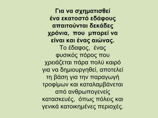 Για να σχηµατισθεί
ένα εκατοστό εδάφους
απαιτούνται δεκάδες
χρόνια, που μπορεί να
είναι και ένας αιώνας.
Το έδαφος, ένας
φυσικός πόρος που
χρειάζεται πάρα πολύ καιρό
για να δημιουργηθεί, αποτελεί
τη βάση για την παραγωγή
τροφίµων και καταλαμβάνεται
από ανθρωπογενείς
κατασκευές, όπως πόλεις και
γενικά κατοικημένες περιοχές.
 