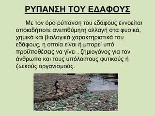 ΡΥΠΑΝΣΗ ΤΟΥ ΕΔΑΦΟΥΣ
Με τον όρο ρύπανση του εδάφους εννοείται
οποιαδήποτε ανεπιθύμητη αλλαγή στα φυσικά,
χημικά και βιολογικά χαρακτηριστικά του
εδάφους, η οποία είναι ή μπορεί υπό
προϋποθέσεις να γίνει , ζημιογόνος για τον
άνθρωπο και τους υπόλοιπους φυτικούς ή
ζωικούς οργανισμούς.
 