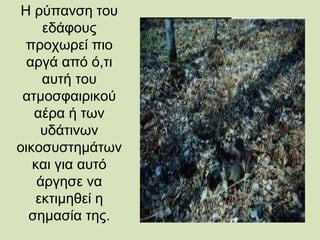 Η ρύπανση του
εδάφους
προχωρεί πιο
αργά από ό,τι
αυτή του
ατμοσφαιρικού
αέρα ή των
υδάτινων
οικοσυστημάτων
και για αυτό
άργησε να
εκτιμηθεί η
σημασία της.
 