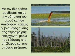 Με τον ίδιο τρόπο
συνδέεται και με
την ρύπανση του
νερού και του
υπεδάφους καθώς
οι βλαβερές ουσίες
της ατμόσφαιρας
εισέρχονται μέσω
του εδάφους στο
υπέδαφος και στα
υπόγεια ρεύματα.
 