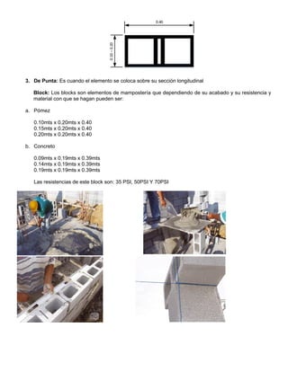 0.40
0.10–0.20
3. De Punta: Es cuando el elemento se coloca sobre su sección longitudinal
Block: Los blocks son elementos de mampostería que dependiendo de su acabado y su resistencia y
material con que se hagan pueden ser:
a. Pómez
0.10mts x 0.20mts x 0.40
0.15mts x 0.20mts x 0.40
0.20mts x 0.20mts x 0.40
b. Concreto
0.09mts x 0.19mts x 0.39mts
0.14mts x 0.19mts x 0.39mts
0.19mts x 0.19mts x 0.39mts
Las resistencias de este block son: 35 PSI, 50PSI Y 70PSI
 